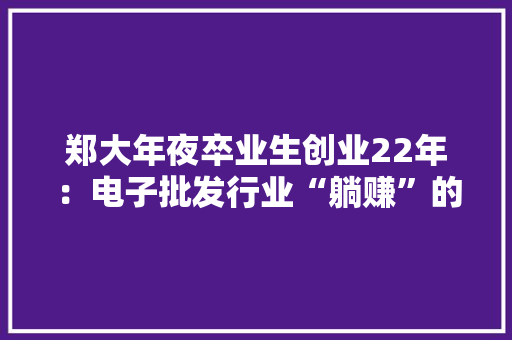郑大年夜卒业生创业22年：电子批发行业“躺赚”的时代已以前36个同学创业只剩7个招聘的漂亮发卖姑娘都少了