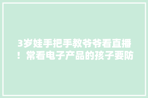 3岁娃手把手教爷爷看直播！常看电子产品的孩子要防这种眼病