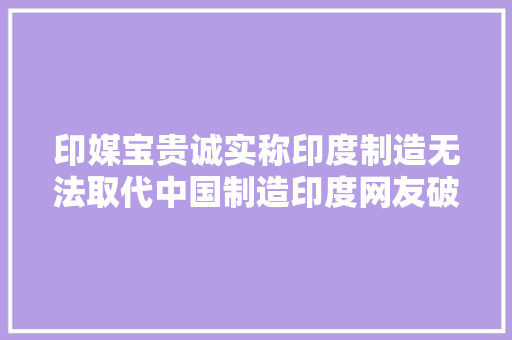 印媒宝贵诚实称印度制造无法取代中国制造印度网友破防了 印媒宝贵诚实称印度制造无法取代中国制造印度网友破防了 智能家居