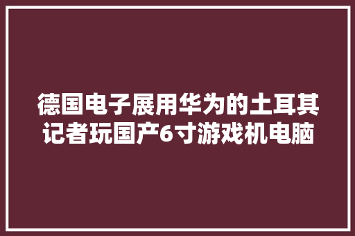 德国电子展用华为的土耳其记者玩国产6寸游戏机电脑停不下来 德国电子展用华为的土耳其记者玩国产6寸游戏机电脑停不下来 智能科技