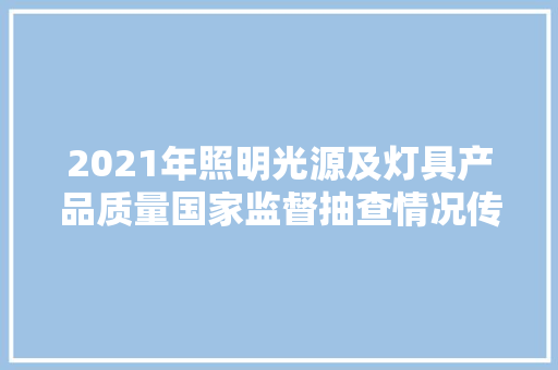 2021年照明光源及灯具产品质量国家监督抽查情况传递 2021年照明光源及灯具产品质量国家监督抽查情况传递 智能家居