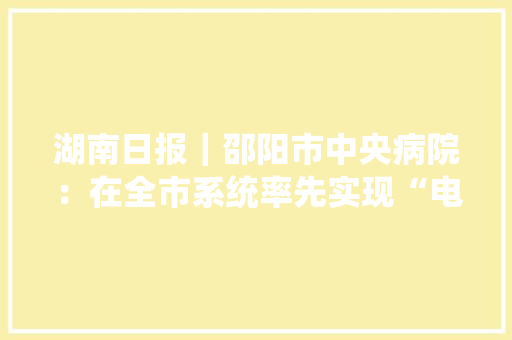 湖南日报｜邵阳市中央病院：在全市系统率先实现“电子平台采购”