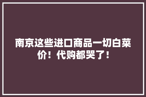 南京这些进口商品一切白菜价！代购都哭了！