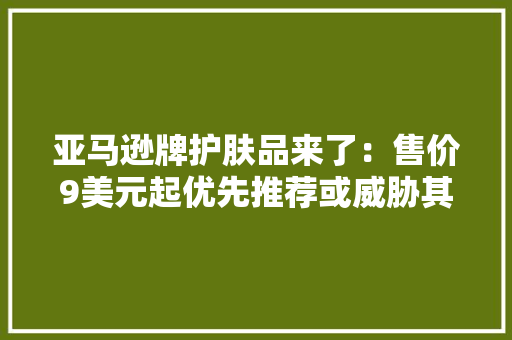 亚马逊牌护肤品来了：售价9美元起优先推荐或威胁其他商家 亚马逊牌护肤品来了：售价9美元起优先推荐或威胁其他商家 互联通信