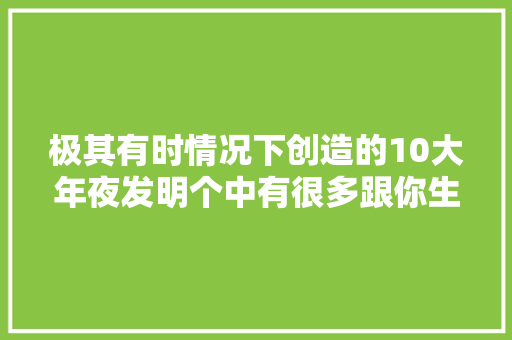 极其有时情况下创造的10大年夜发明个中有很多跟你生活互相干注 极其有时情况下创造的10大年夜发明个中有很多跟你生活互相干注 智能科技