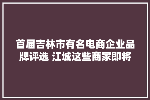 首届吉林市有名电商企业品牌评选 江城这些商家即将上榜！