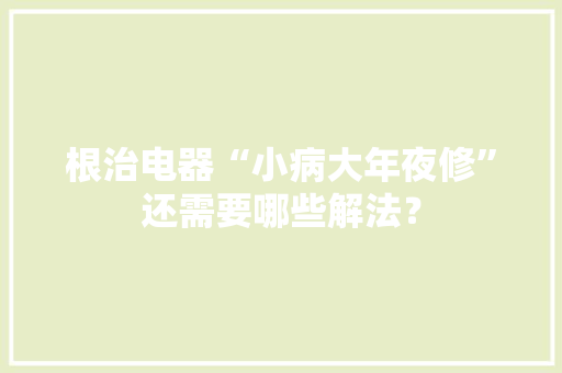根治电器“小病大年夜修”还需要哪些解法？