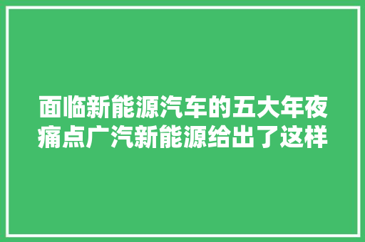 面临新能源汽车的五大年夜痛点广汽新能源给出了这样的解法 面临新能源汽车的五大年夜痛点广汽新能源给出了这样的解法 互联通信