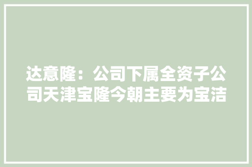 达意隆：公司下属全资子公司天津宝隆今朝主要为宝洁代加工日化洗涤产品 达意隆：公司下属全资子公司天津宝隆今朝主要为宝洁代加工日化洗涤产品 智能家居