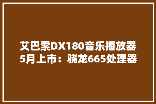 艾巴索DX180音乐播放器5月上市：骁龙665处理器2999元起 艾巴索DX180音乐播放器5月上市：骁龙665处理器2999元起 互联通信
