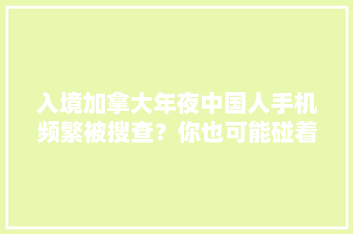 入境加拿大年夜中国人手机频繁被搜查？你也可能碰着精确方法是 入境加拿大年夜中国人手机频繁被搜查？你也可能碰着精确方法是 智能家居