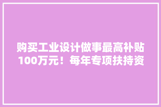 购买工业设计做事最高补贴100万元！每年专项扶持资金3000万元