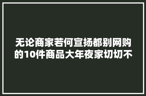 无论商家若何宣扬都别网购的10件商品大年夜家切切不要受愚了 无论商家若何宣扬都别网购的10件商品大年夜家切切不要受愚了 人工智能