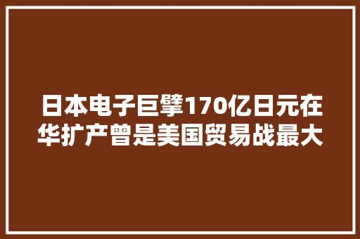 日本电子巨擘170亿日元在华扩产曾是美国贸易战最大年夜受害者