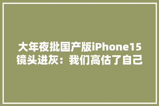 大年夜批国产版iPhone15镜头进灰：我们高估了自己轻视了印度