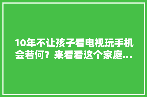 10年不让孩子看电视玩手机会若何？来看看这个家庭…… 10年不让孩子看电视玩手机会若何？来看看这个家庭…… 人工智能