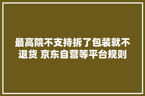 最高院不支持拆了包装就不退货 京东自营等平台规则却相悖