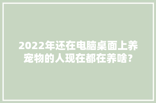 2022年还在电脑桌面上养宠物的人现在都在养啥？ 2022年还在电脑桌面上养宠物的人现在都在养啥？ 互联通信