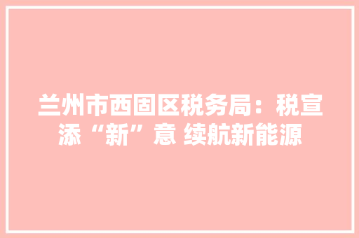 兰州市西固区税务局：税宣添“新”意 续航新能源 兰州市西固区税务局：税宣添“新”意 续航新能源 智能科技