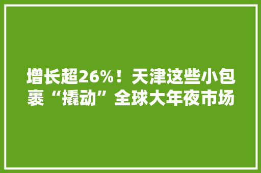 增长超26%！天津这些小包裹“撬动”全球大年夜市场！