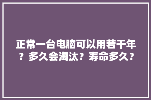 正常一台电脑可以用若干年？多久会淘汰？寿命多久？ 正常一台电脑可以用若干年？多久会淘汰？寿命多久？ 智能科技