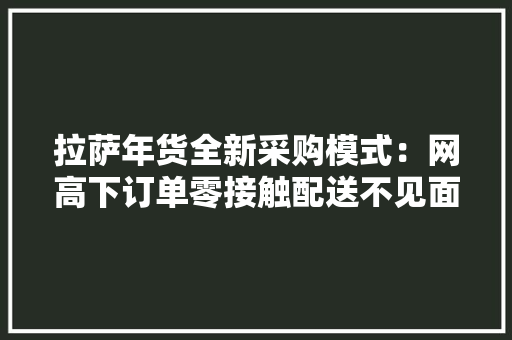 拉萨年货全新采购模式：网高下订单零接触配送不见面收货 拉萨年货全新采购模式：网高下订单零接触配送不见面收货 人工智能