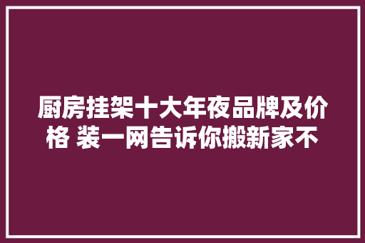 厨房挂架十大年夜品牌及价格 装一网告诉你搬新家不能少 厨房挂架十大年夜品牌及价格 装一网告诉你搬新家不能少 人工智能