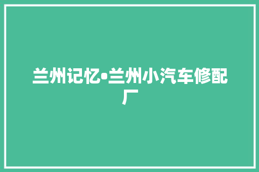 兰州记忆•兰州小汽车修配厂 兰州记忆•兰州小汽车修配厂 互联通信