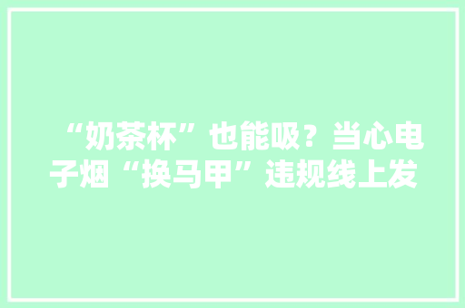 “奶茶杯”也能吸？当心电子烟“换马甲”违规线上发卖 “奶茶杯”也能吸？当心电子烟“换马甲”违规线上发卖 互联通信
