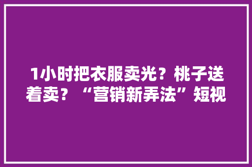1小时把衣服卖光？桃子送着卖？“营销新弄法”短视频引争议