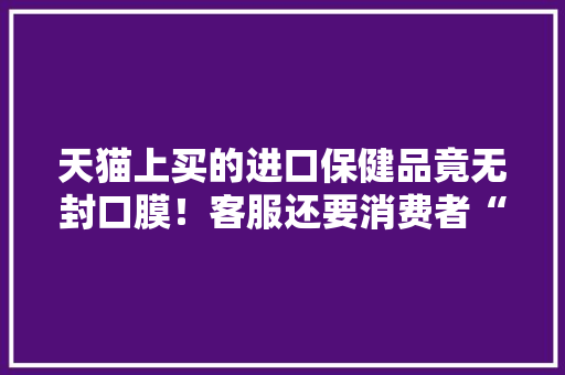 天猫上买的进口保健品竟无封口膜！客服还要消费者“自证清白”