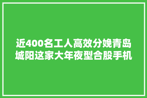 近400名工人高效分娩青岛城阳这家大年夜型合股手机企业若何实现安然复工？