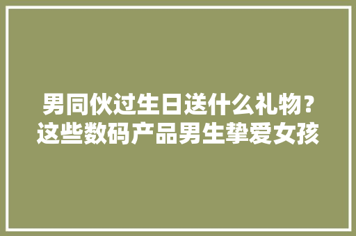 男同伙过生日送什么礼物？这些数码产品男生挚爱女孩子一定要知道