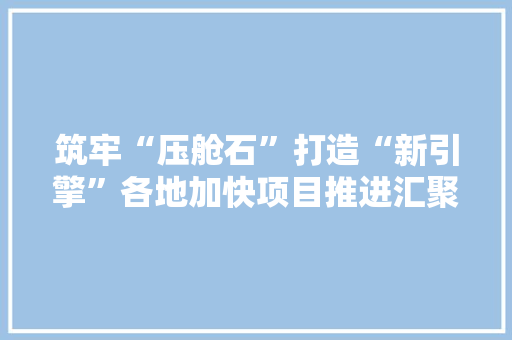 筑牢“压舱石”打造“新引擎”各地加快项目推进汇聚高质量成长新动能