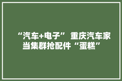 “汽车+电子” 重庆汽车家当集群抢配件“蛋糕”