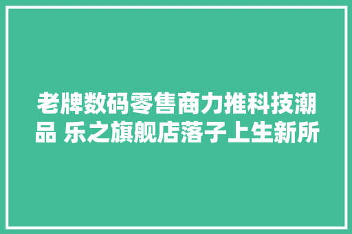 老牌数码零售商力推科技潮品 乐之旗舰店落子上生新所 老牌数码零售商力推科技潮品 乐之旗舰店落子上生新所 智能家居