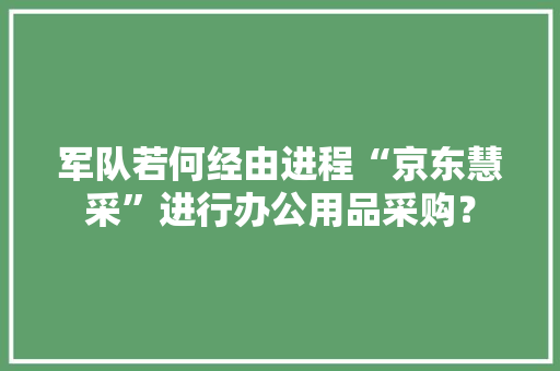 军队若何经由进程“京东慧采”进行办公用品采购？ 军队若何经由进程“京东慧采”进行办公用品采购？ 智能家居