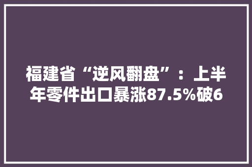福建省“逆风翻盘”：上半年零件出口暴涨87.5%破6亿大年夜关！