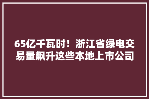 65亿千瓦时！浙江省绿电交易量飙升这些本地上市公司介入