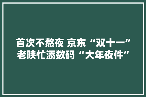 首次不熬夜 京东“双十一”老陕忙添数码“大年夜件”特色农产品成“卖卖卖”主力