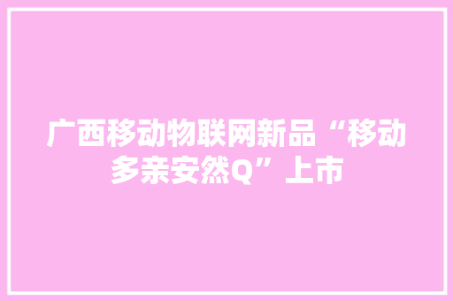 广西移动物联网新品“移动多亲安然Q”上市