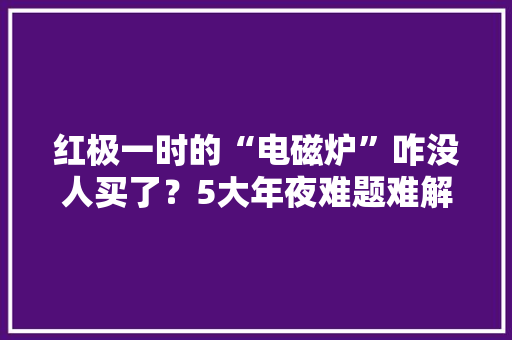 红极一时的“电磁炉”咋没人买了？5大年夜难题难解决难怪被人嫌弃 红极一时的“电磁炉”咋没人买了？5大年夜难题难解决难怪被人嫌弃 人工智能