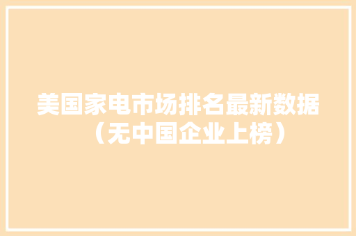 美国家电市场排名最新数据（无中国企业上榜） 美国家电市场排名最新数据（无中国企业上榜） 互联通信