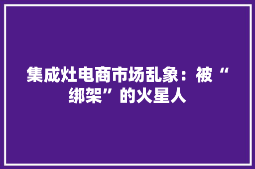 集成灶电商市场乱象：被“绑架”的火星人 集成灶电商市场乱象：被“绑架”的火星人 互联通信
