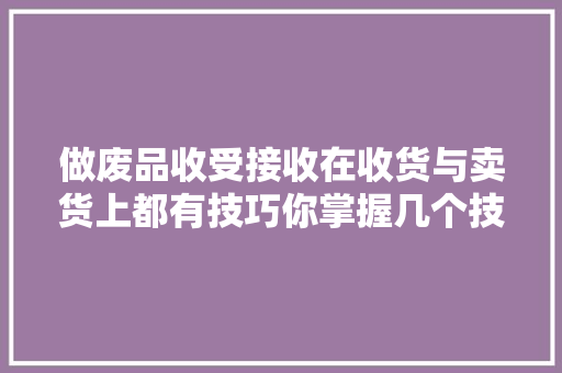 做废品收受接收在收货与卖货上都有技巧你掌握几个技巧？ 做废品收受接收在收货与卖货上都有技巧你掌握几个技巧？ 智能科技