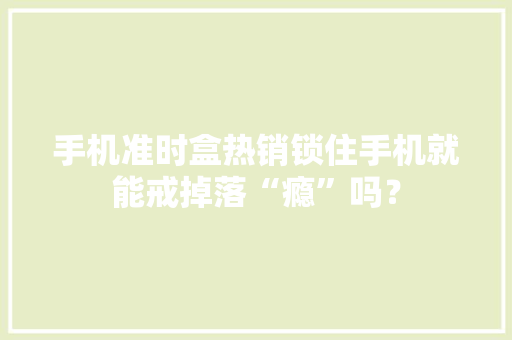 手机准时盒热销锁住手机就能戒掉落“瘾”吗？ 手机准时盒热销锁住手机就能戒掉落“瘾”吗？ 智能家居