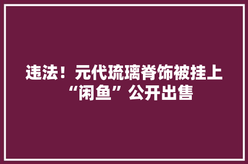 违法！元代琉璃脊饰被挂上“闲鱼”公开出售 违法！元代琉璃脊饰被挂上“闲鱼”公开出售 人工智能