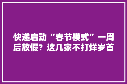 快递启动“春节模式”一周后放假？这几家不打烊岁首年代一还能下单 快递启动“春节模式”一周后放假？这几家不打烊岁首年代一还能下单 互联通信