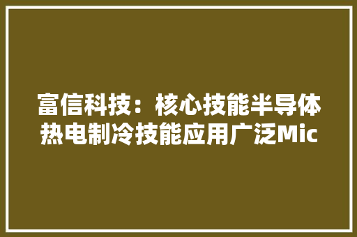 富信科技：核心技能半导体热电制冷技能应用广泛Micro TEC产品与国外同类产品处于同一水平区间 富信科技：核心技能半导体热电制冷技能应用广泛Micro TEC产品与国外同类产品处于同一水平区间 智能科技