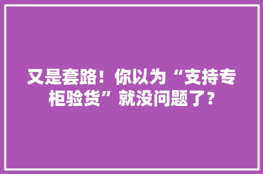 又是套路！你以为“支持专柜验货”就没问题了？
